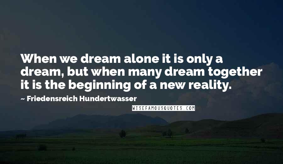 Friedensreich Hundertwasser Quotes: When we dream alone it is only a dream, but when many dream together it is the beginning of a new reality.