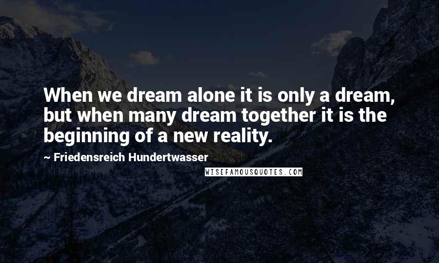 Friedensreich Hundertwasser Quotes: When we dream alone it is only a dream, but when many dream together it is the beginning of a new reality.