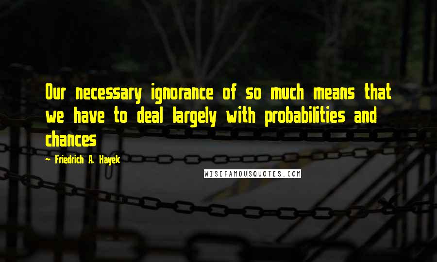 Friedrich A. Hayek Quotes: Our necessary ignorance of so much means that we have to deal largely with probabilities and chances