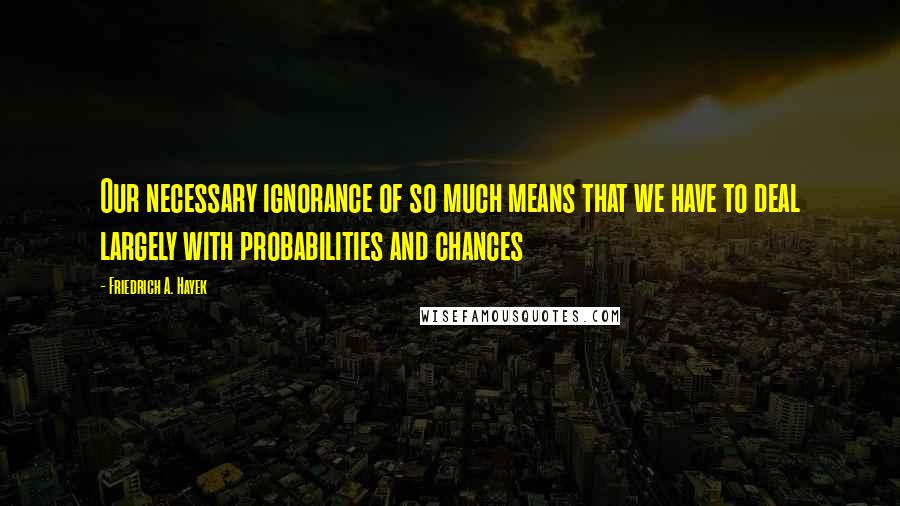 Friedrich A. Hayek Quotes: Our necessary ignorance of so much means that we have to deal largely with probabilities and chances