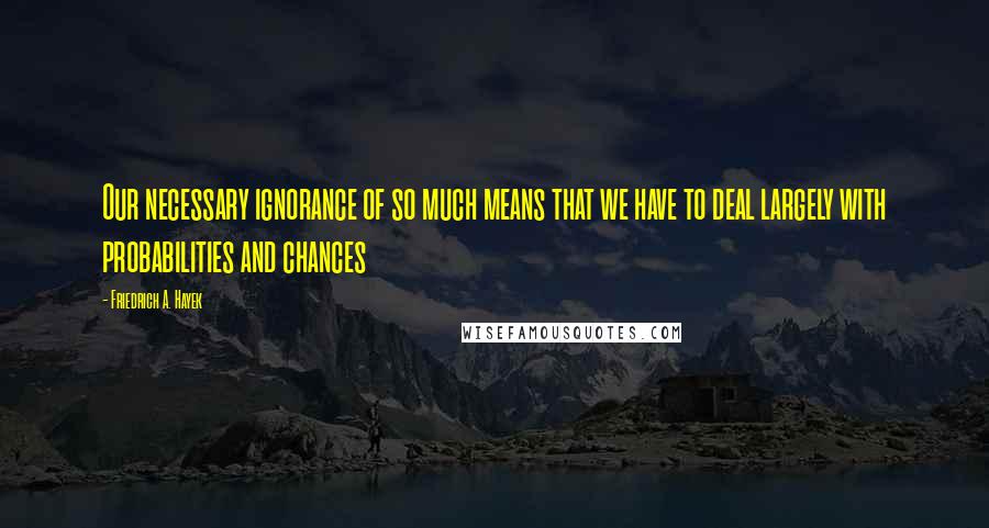 Friedrich A. Hayek Quotes: Our necessary ignorance of so much means that we have to deal largely with probabilities and chances