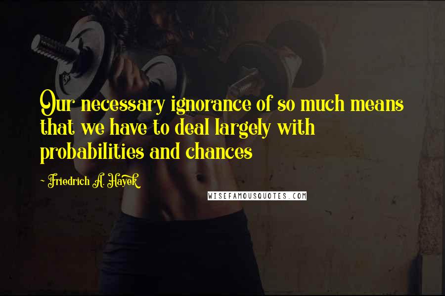 Friedrich A. Hayek Quotes: Our necessary ignorance of so much means that we have to deal largely with probabilities and chances