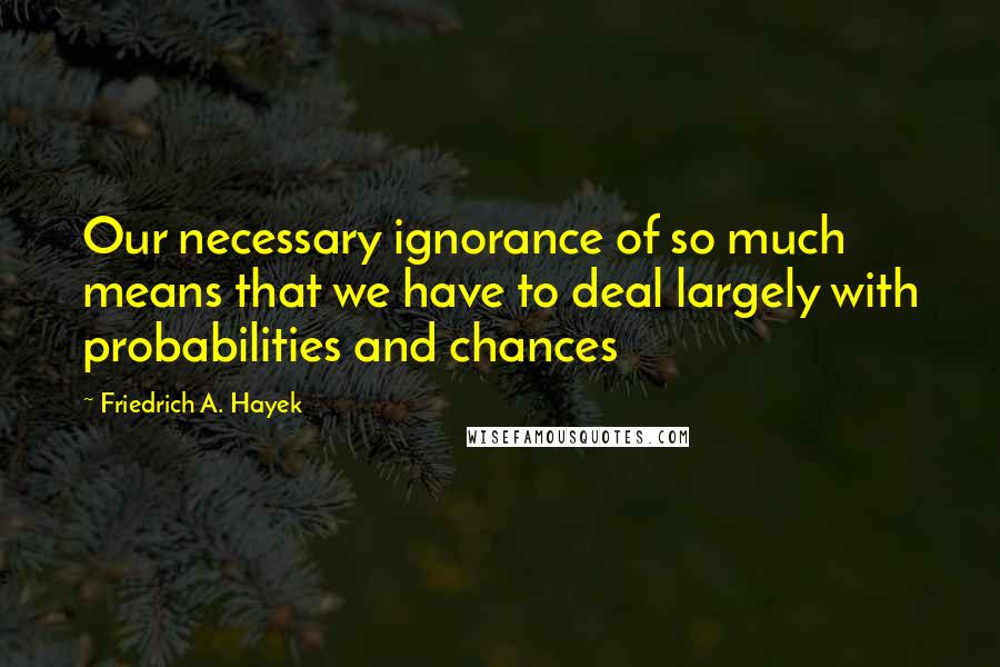 Friedrich A. Hayek Quotes: Our necessary ignorance of so much means that we have to deal largely with probabilities and chances