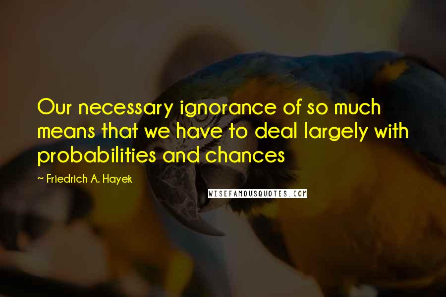 Friedrich A. Hayek Quotes: Our necessary ignorance of so much means that we have to deal largely with probabilities and chances