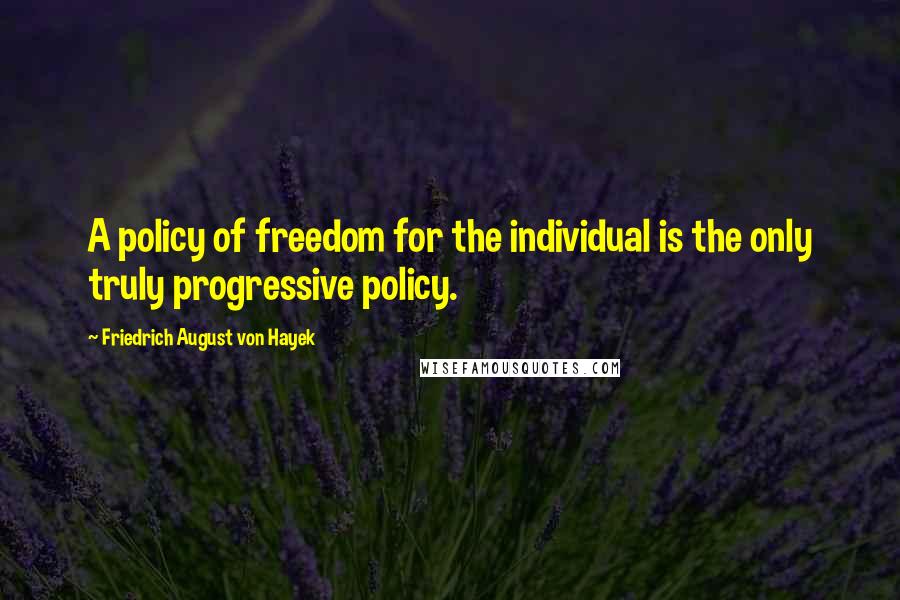 Friedrich August Von Hayek Quotes: A policy of freedom for the individual is the only truly progressive policy.