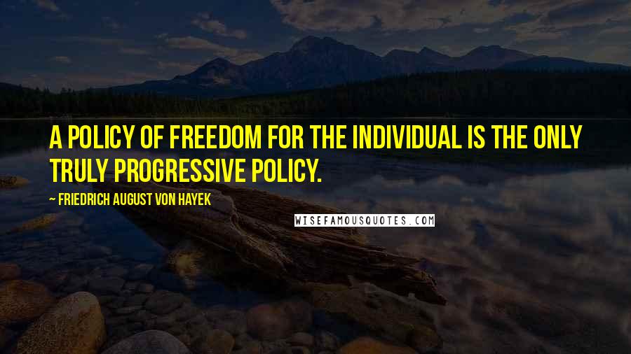 Friedrich August Von Hayek Quotes: A policy of freedom for the individual is the only truly progressive policy.