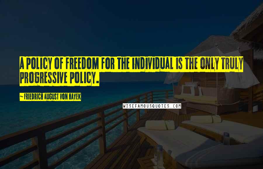 Friedrich August Von Hayek Quotes: A policy of freedom for the individual is the only truly progressive policy.