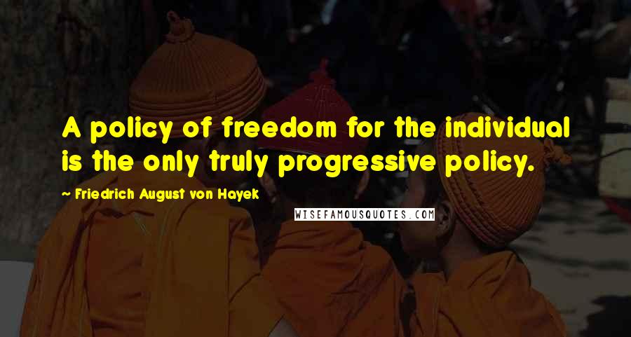 Friedrich August Von Hayek Quotes: A policy of freedom for the individual is the only truly progressive policy.