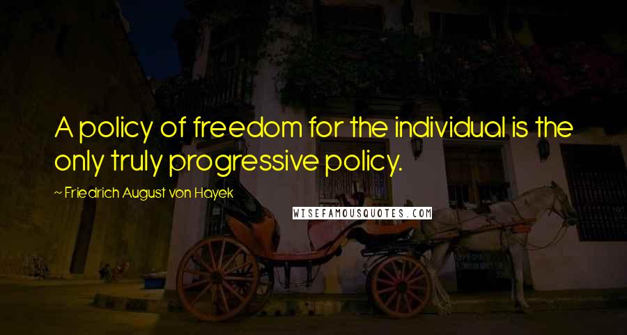 Friedrich August Von Hayek Quotes: A policy of freedom for the individual is the only truly progressive policy.