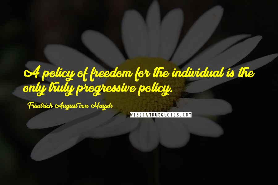 Friedrich August Von Hayek Quotes: A policy of freedom for the individual is the only truly progressive policy.