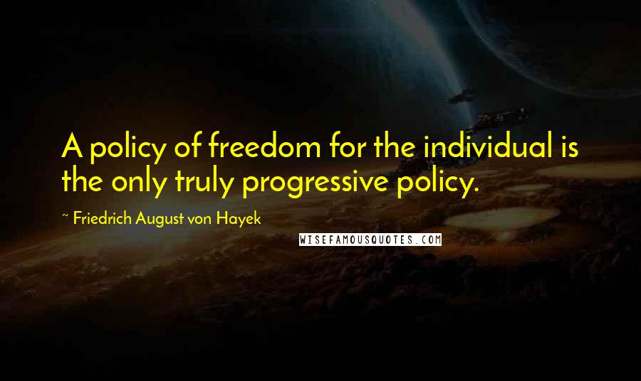 Friedrich August Von Hayek Quotes: A policy of freedom for the individual is the only truly progressive policy.