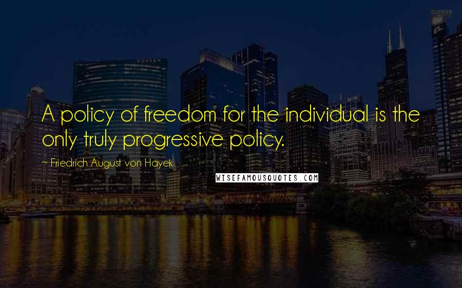 Friedrich August Von Hayek Quotes: A policy of freedom for the individual is the only truly progressive policy.