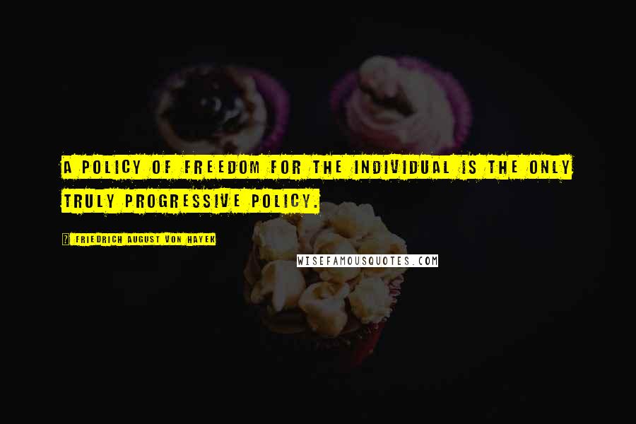 Friedrich August Von Hayek Quotes: A policy of freedom for the individual is the only truly progressive policy.
