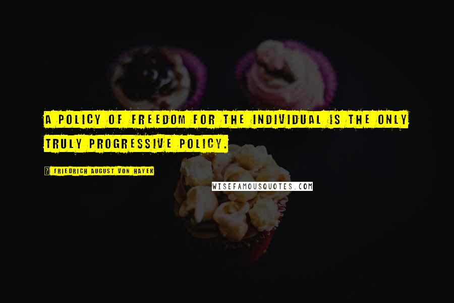 Friedrich August Von Hayek Quotes: A policy of freedom for the individual is the only truly progressive policy.