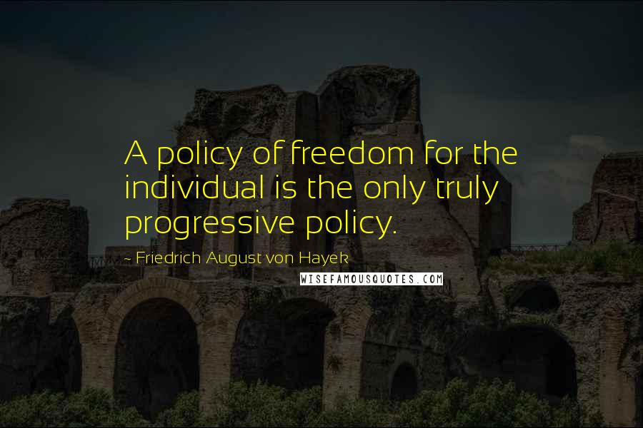 Friedrich August Von Hayek Quotes: A policy of freedom for the individual is the only truly progressive policy.