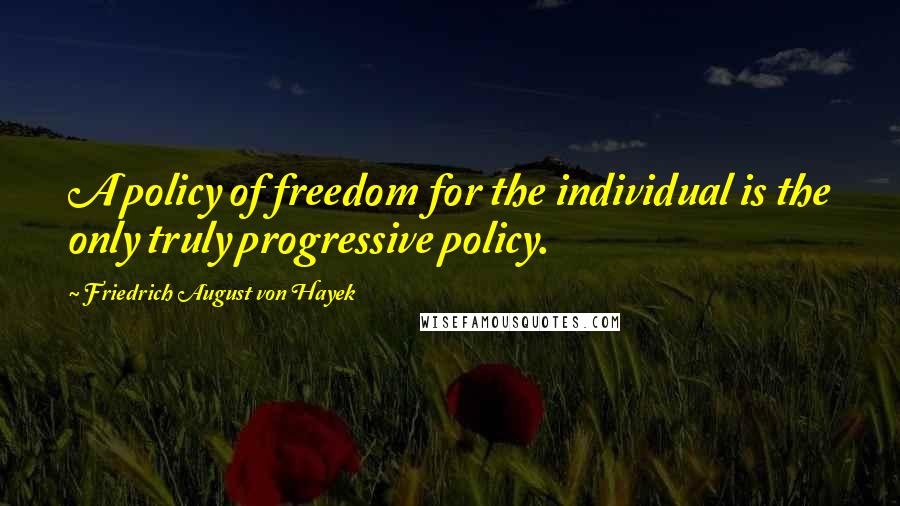 Friedrich August Von Hayek Quotes: A policy of freedom for the individual is the only truly progressive policy.