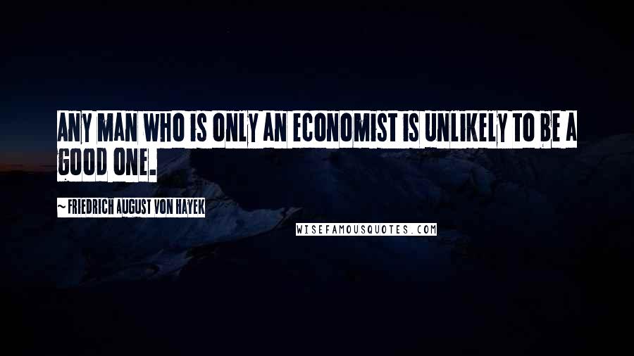 Friedrich August Von Hayek Quotes: Any man who is only an economist is unlikely to be a good one.