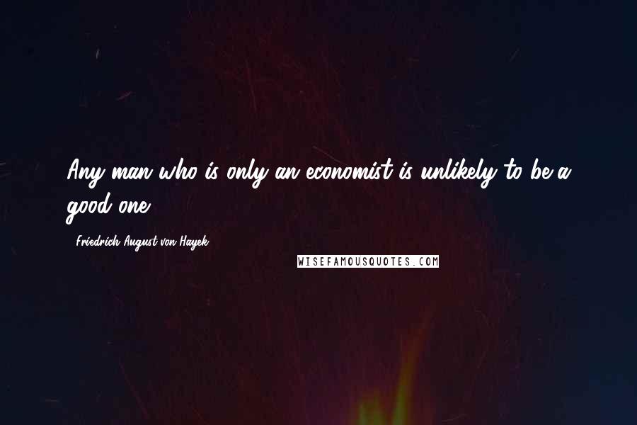 Friedrich August Von Hayek Quotes: Any man who is only an economist is unlikely to be a good one.