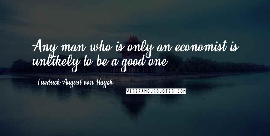 Friedrich August Von Hayek Quotes: Any man who is only an economist is unlikely to be a good one.