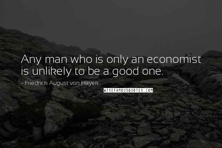 Friedrich August Von Hayek Quotes: Any man who is only an economist is unlikely to be a good one.