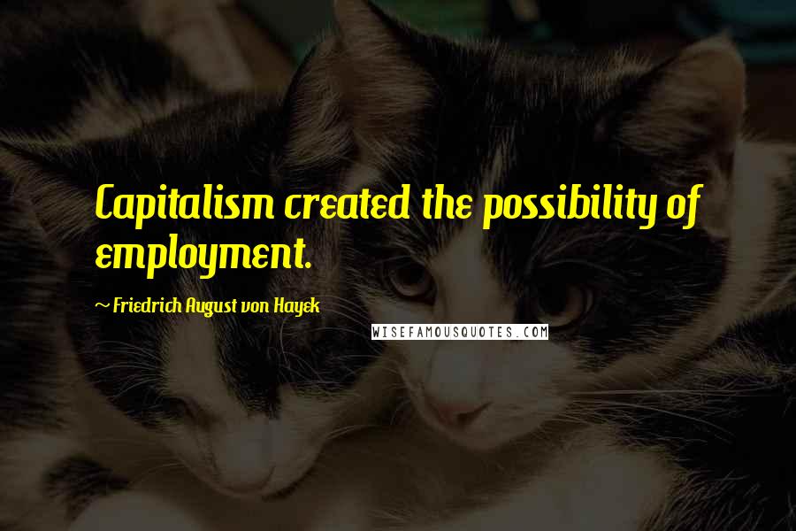 Friedrich August Von Hayek Quotes: Capitalism created the possibility of employment.