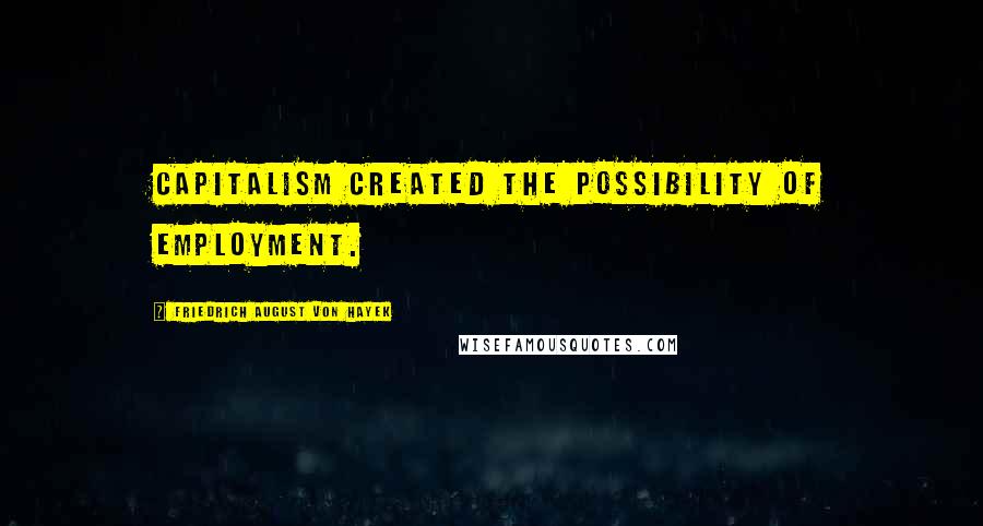 Friedrich August Von Hayek Quotes: Capitalism created the possibility of employment.