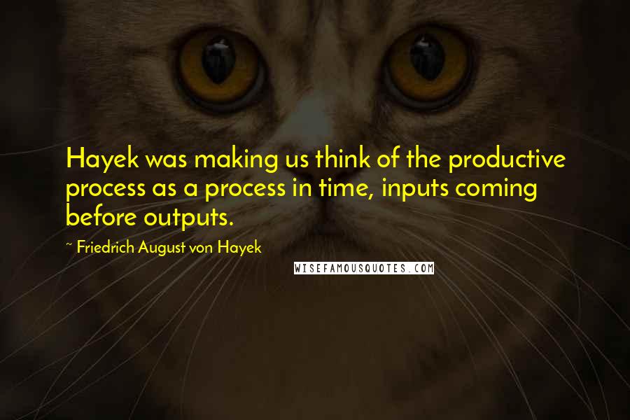 Friedrich August Von Hayek Quotes: Hayek was making us think of the productive process as a process in time, inputs coming before outputs.