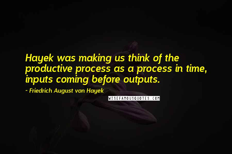 Friedrich August Von Hayek Quotes: Hayek was making us think of the productive process as a process in time, inputs coming before outputs.