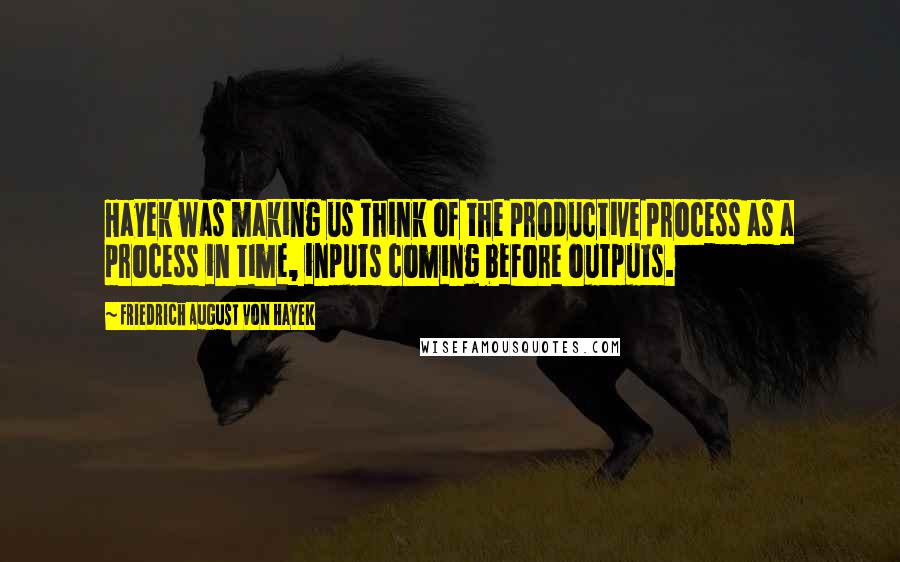 Friedrich August Von Hayek Quotes: Hayek was making us think of the productive process as a process in time, inputs coming before outputs.