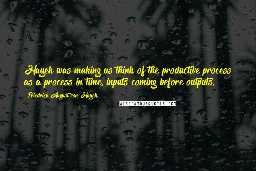 Friedrich August Von Hayek Quotes: Hayek was making us think of the productive process as a process in time, inputs coming before outputs.