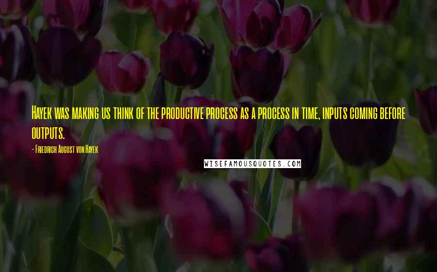 Friedrich August Von Hayek Quotes: Hayek was making us think of the productive process as a process in time, inputs coming before outputs.