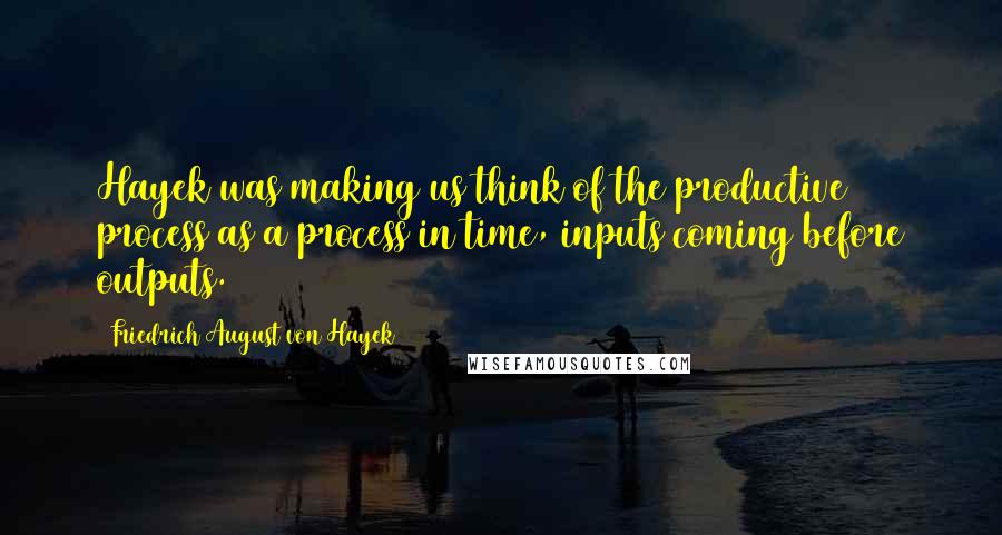 Friedrich August Von Hayek Quotes: Hayek was making us think of the productive process as a process in time, inputs coming before outputs.