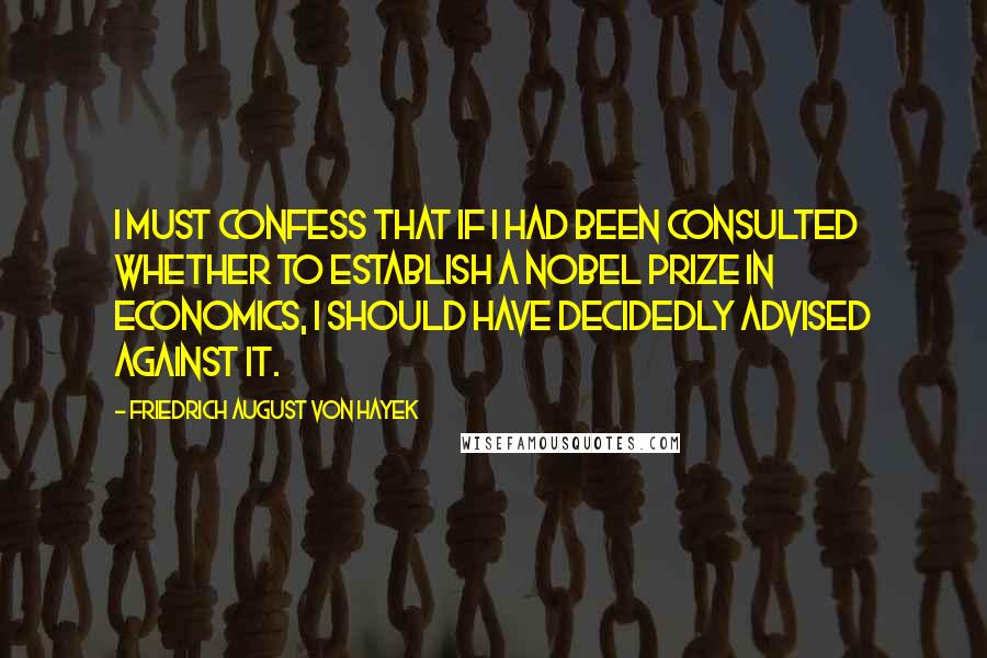 Friedrich August Von Hayek Quotes: I must confess that if I had been consulted whether to establish a Nobel Prize in economics, I should have decidedly advised against it.