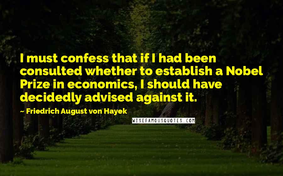 Friedrich August Von Hayek Quotes: I must confess that if I had been consulted whether to establish a Nobel Prize in economics, I should have decidedly advised against it.