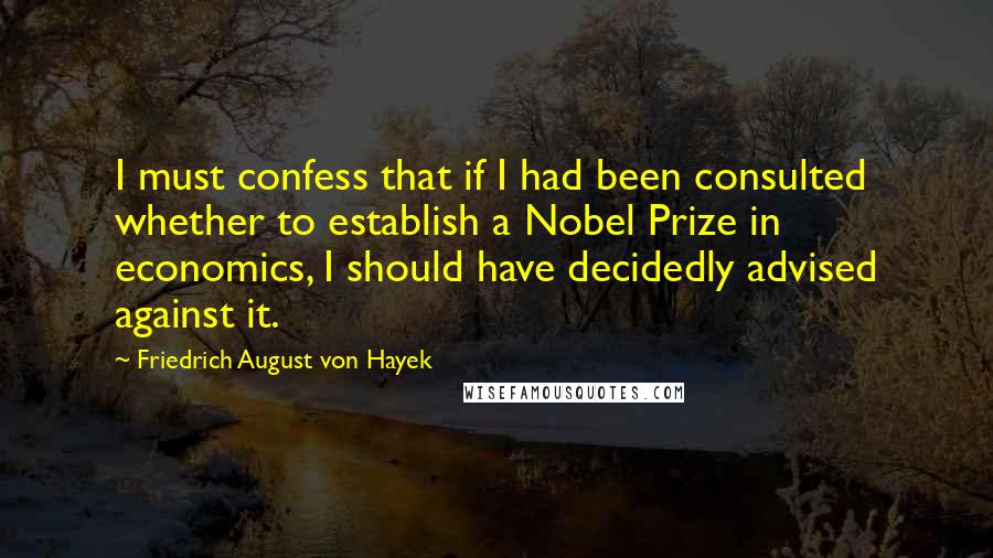 Friedrich August Von Hayek Quotes: I must confess that if I had been consulted whether to establish a Nobel Prize in economics, I should have decidedly advised against it.
