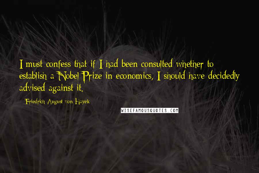 Friedrich August Von Hayek Quotes: I must confess that if I had been consulted whether to establish a Nobel Prize in economics, I should have decidedly advised against it.