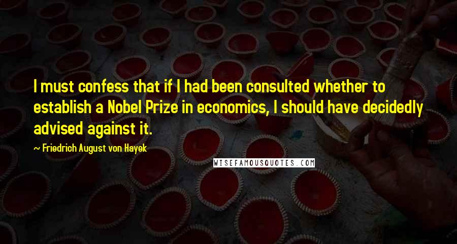 Friedrich August Von Hayek Quotes: I must confess that if I had been consulted whether to establish a Nobel Prize in economics, I should have decidedly advised against it.