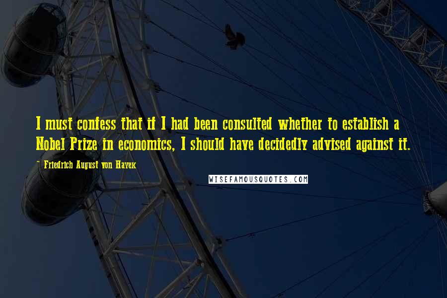 Friedrich August Von Hayek Quotes: I must confess that if I had been consulted whether to establish a Nobel Prize in economics, I should have decidedly advised against it.