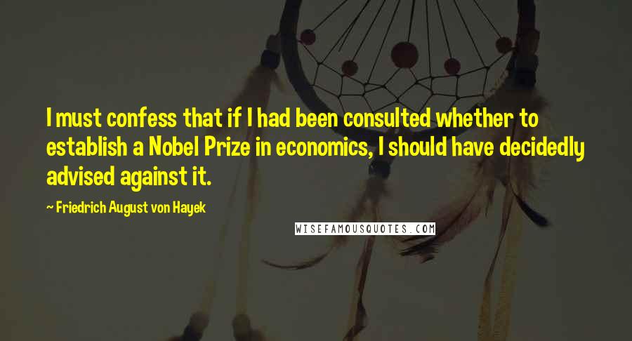 Friedrich August Von Hayek Quotes: I must confess that if I had been consulted whether to establish a Nobel Prize in economics, I should have decidedly advised against it.