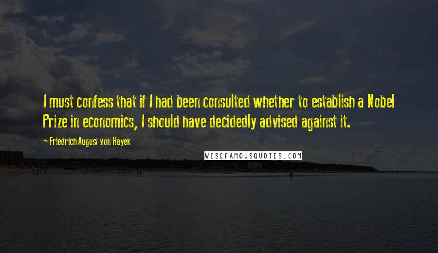 Friedrich August Von Hayek Quotes: I must confess that if I had been consulted whether to establish a Nobel Prize in economics, I should have decidedly advised against it.