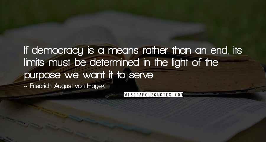 Friedrich August Von Hayek Quotes: If democracy is a means rather than an end, its limits must be determined in the light of the purpose we want it to serve.