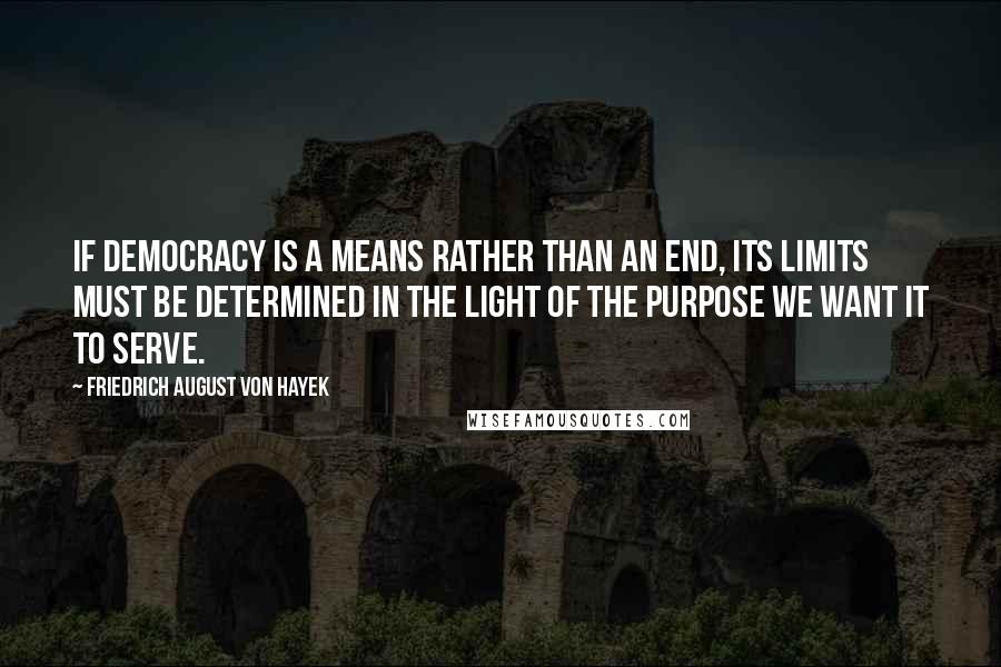 Friedrich August Von Hayek Quotes: If democracy is a means rather than an end, its limits must be determined in the light of the purpose we want it to serve.