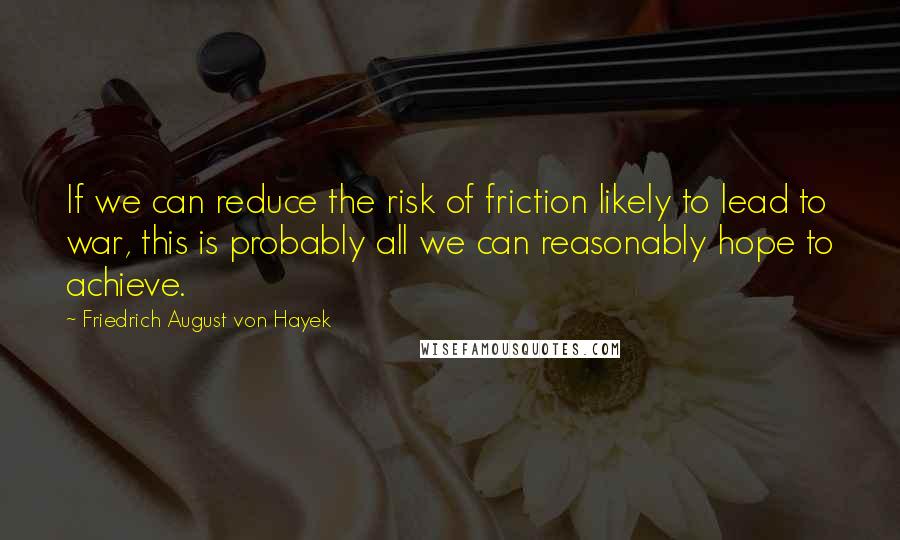 Friedrich August Von Hayek Quotes: If we can reduce the risk of friction likely to lead to war, this is probably all we can reasonably hope to achieve.