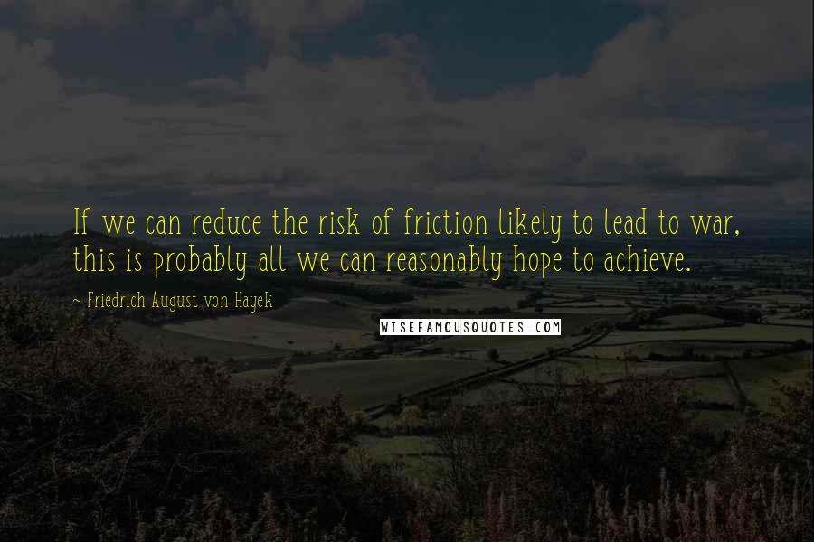 Friedrich August Von Hayek Quotes: If we can reduce the risk of friction likely to lead to war, this is probably all we can reasonably hope to achieve.