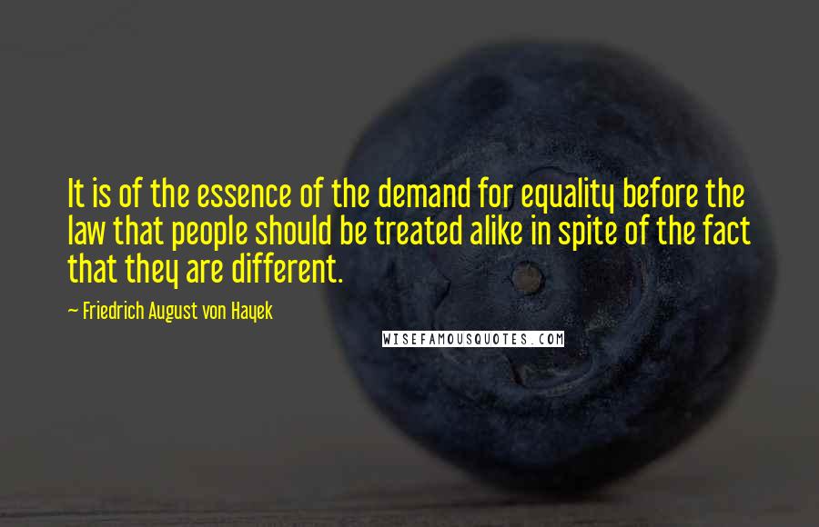 Friedrich August Von Hayek Quotes: It is of the essence of the demand for equality before the law that people should be treated alike in spite of the fact that they are different.