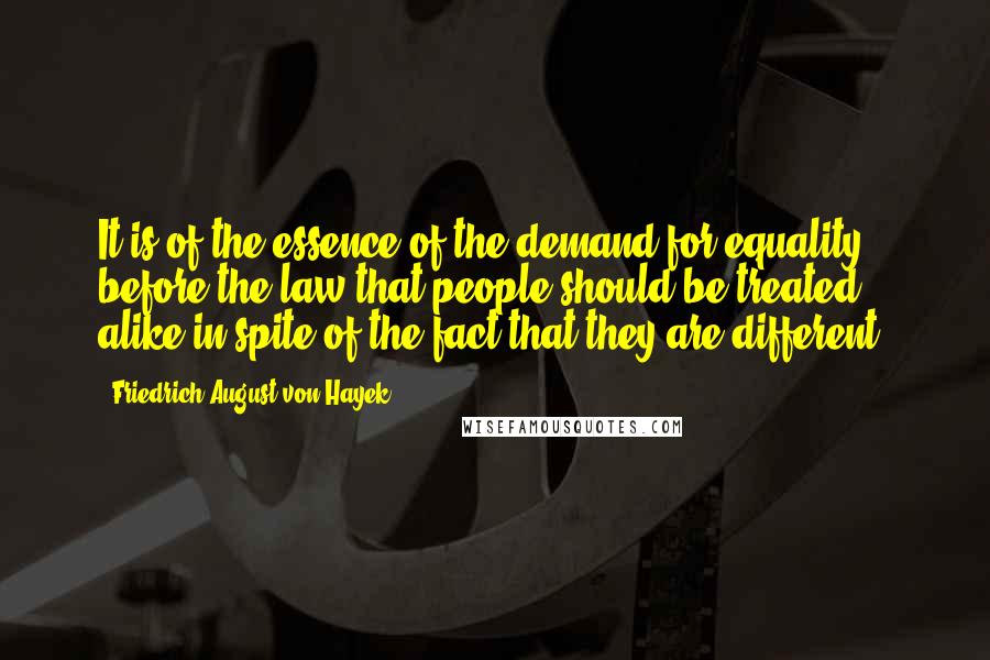 Friedrich August Von Hayek Quotes: It is of the essence of the demand for equality before the law that people should be treated alike in spite of the fact that they are different.