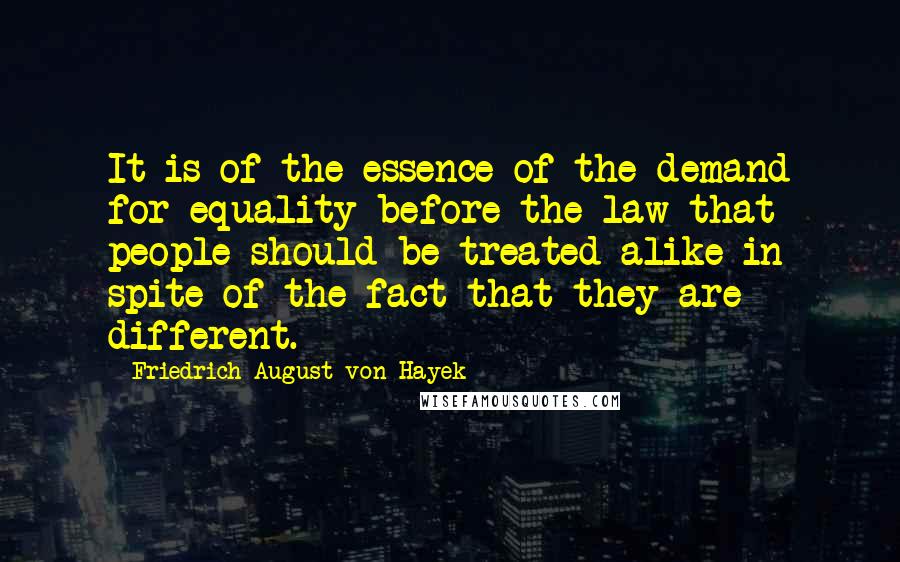 Friedrich August Von Hayek Quotes: It is of the essence of the demand for equality before the law that people should be treated alike in spite of the fact that they are different.