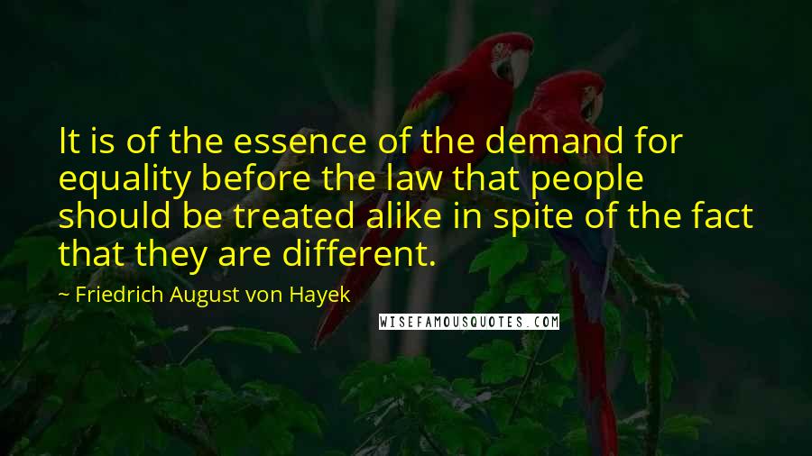 Friedrich August Von Hayek Quotes: It is of the essence of the demand for equality before the law that people should be treated alike in spite of the fact that they are different.
