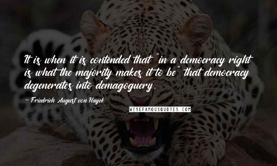 Friedrich August Von Hayek Quotes: It is when it is contended that "in a democracy right is what the majority makes it to be" that democracy degenerates into demagoguery.