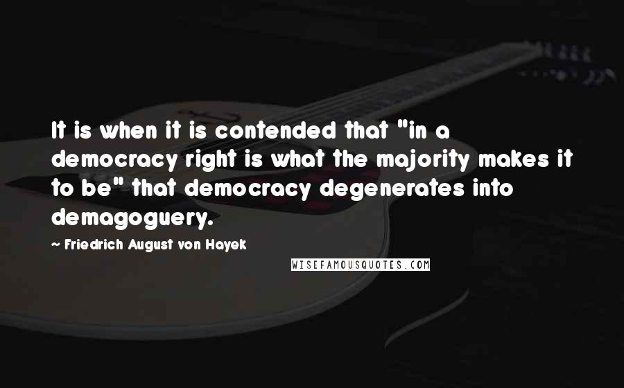 Friedrich August Von Hayek Quotes: It is when it is contended that "in a democracy right is what the majority makes it to be" that democracy degenerates into demagoguery.